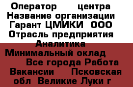 Оператор Call-центра › Название организации ­ Гарант-ЦМИКИ, ООО › Отрасль предприятия ­ Аналитика › Минимальный оклад ­ 17 000 - Все города Работа » Вакансии   . Псковская обл.,Великие Луки г.